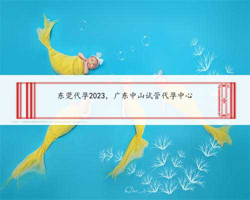 <b>东莞代孕2023，广东中山试管代孕中心</b>