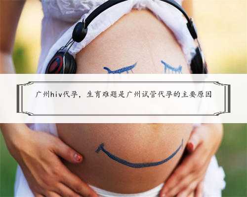 广州hiv代孕，生育难题是广州试管代孕的主要原因