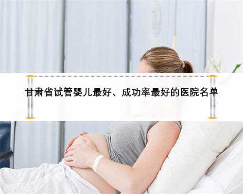 甘肃省试管婴儿最好、成功率最好的医院名单