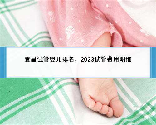 宜昌试管婴儿排名，2023试管费用明细