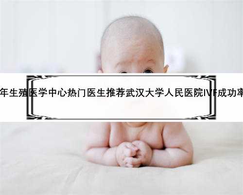 2023年生殖医学中心热门医生推荐武汉大学人民医院IVF成功率预估